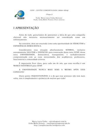 U E N P – G E S TÃO CO M PA RT I L H A DA ( 2010–2014 )

                                                Chapa      2
                          P ro f a . M a r i a L úc i a V i n h a ( R e i t o ra )
                      Pr o f a . Er i k a Me l l o Pe i xo t o ( V i ce - re i to ra )




I APRESENTAÇÃO

       Antes de tudo, gostaríamos de apresentar a ideia de que uma campanha
eleitoral  não necessita necessariamente ser considerada como um
enfrentamento.

     Ao contrário, deve ser encarada como uma oportunidade de EXERCITAR a
EXPERIÊNCIA DEMOCRÁTICA.

      Consideramos essa situaçã o absolutamente      NORMAL,    inclusive
extremamente SALUTAR e ESSENCIAL para construçã o dessa nova UENP, dessa
nova   UNIVERSIDADE,      democrática, transparente,  e  verdadeira mente
compromissada com as reais necessidades dos acadêmicos, professores,
funcionários e comunidade externa.

    É importante f icar claro, para cada um de nós, que essa escolha é um
MARCO HISTÓRICO para UENP.

    A UNIVERSIDADE              NUNC A             MAIS          SERÁ          A         MESMA   APÓS   ESSA
CONSU LTA!

       Outro ponto INQUESTIONÁVEL é o de que esse process o não tem mais
volta, este é simplesmente o primeiro de muitos que virão!




                    Maria Lúcia Vinha – m lvinha @uol. com. b r
               Eri ka Mello Peixoto – em ellopeixoto@uenp. ed u. b r
                      http: // uenpluciaeri ka. word press. com
 