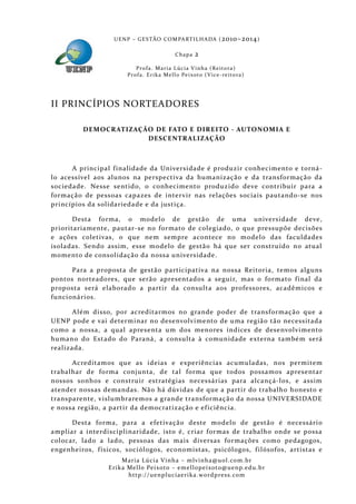 U E N P – G E S TÃO CO M PA RT I L H A DA ( 2010–2014 )

                                                  Chapa      2
                            P ro f a . M a r i a L úc i a V i n h a ( R e i t o ra )
                        Pr o f a . Er i k a Me l l o Pe i xo t o ( V i ce - re i to ra )




II PRINCÍPIOS NORTEADORES

         DEMOCRATIZAÇÃO DE FATO E DIREITO - AUTONOMIA E
                      DESCENTRALIZAÇÃO



      A principal f inalidade da Universida de é produzir conhecimento e torná-
lo acessível aos alunos na perspectiva da humanização e da transformação da
socieda de. Nesse sentido, o conhecimento produzido deve contribuir para a
formaçã o de pessoas capazes de inter vir nas relações sociais pautando-se nos
princípios da solidarieda de e da justiça.

       Desta forma, o model o de gestã o de uma universida de deve,
prioritariamente, pautar-se no forma to de colegiado, o que pressupõe decisões
e ações coletivas, o que ne m sempre acontece no model o das faculdades
isola das. Sendo assim, esse modelo de gestão há que ser construído no atual
momento de consolidação da nossa universidade.

      Para a prop osta de gestão participativa na nossa Reitoria, temos alguns
pontos norteadores, que serão apresentados a seguir, mas o formato f inal da
proposta será elaborado a partir da consulta aos professores, acadêmicos e
funcionários.

       Além disso, por acreditarmos no grande poder de transformação que a
UENP pode e vai determinar no desenvolvimento de uma regiã o tã o necessitada
como a nossa, a qual apresenta um dos menores índices de desenvolvimento
humano do Estado do Paraná, a consulta à comunidade externa també m será
realizada.

      Acreditamos que as ideias e experiências acumuladas, nos permitem
trabalhar de forma conjunta, de tal forma que todos possamos apresentar
nossos sonhos e construir estratégias necessárias para alcançá-los, e assim
atender nossas demandas. Nã o há dúvidas de que a partir do trabalh o honesto e
transparente, vislumbra remos a grande transformaçã o da nossa UNIVERSIDADE
e nossa região, a partir da democratização e ef iciência.

      Desta forma, para a efetivação deste modelo de gestão é necessário
ampliar a inte rdisciplinaridade, isto é, criar formas de trabalho onde se possa
colocar, lado a lado, pessoas das mais diversas formações como pedagogos,
engenheiros, f ísicos, sociól ogos, economistas, psicólogos, f ilósofos, artistas e
                      Maria Lúcia Vinha – m lvinha @uol. com. b r
                 Eri ka Mello Peixoto – em ellopeixoto@uenp. ed u. b r
                        http: // uenpluciaeri ka. word press. com
 