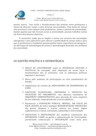 U E N P – G E S TÃO CO M PA RT I L H A DA ( 2010–2014 )

                                                 Chapa      2
                           P ro f a . M a r i a L úc i a V i n h a ( R e i t o ra )
                       Pr o f a . Er i k a Me l l o Pe i xo t o ( V i ce - re i to ra )


muitos outros. Isso inclui o fortalecimento das relações entre professores e
alunos de diversos campi e entre diversas universidades. Uma forma de iniciar
este processo é criar espaços onde professores, alunos e pessoas da comunidade,
mesmo aquelas que não tivera m acesso à universidade, possam trabalhar juntas
em busca dos mesmos objetivos.

       É necessário ainda que se amplie o acess o aos recursos das tecnologias
emergentes e seus aplicativos para efetivar a publicidade de nossas ações e para
que os professores e estudantes possam ganhar maior experiência em pesquisa e
na efetivaçã o de metodol ogias de ensino e aprendizagem baseadas nos atributos
da criativida de.




III GESTÃO POLÍTICA E ESTRATÉGICA

          BUSCA DE LEGITIMIDADE junto às INSTÂNCIAS OFICIAIS E
           POLÍTICAS da sociedade, pela ampliação de novos laços e
           fortalecimento dos já existentes, com as lideranças políticas
           regionais e nacionais;

          Busca pel o aumento da participaçã o na cota orçamentária do
           Estado;

          Implantação de sistema de INDICADORES DE DESEMPENHO da
           UENP;

          EXECUÇÃO PL ANIFICADA, CRITERIOSA E EXPLÍCITA NA
           APLICAÇÃO DO ORÇAMENTO, com abertura sistemática de
           INQUÉRITO ADMINISTRATIVO para apuraçã o de casos suspeitos
           do uso indevido, inapropriado dos recursos públicos;

          Normatizar a EXPOSIÇÃO PÚBLICA, MENSAL, EM LOCAL DE
           FÁCIL ACESSO, de toda e qualquer MOVIMENTAÇÃO FINANCEIRA
           dos gastos, despesas e receita, relativa aos Campi, órgãos
           suplementares e outras instituições submetidas à Universidade.

          EQUALIZAR A PARTICIPAÇÃO dos membros constituinte dos
           DIFERE NTES CAMPI na gestão e administraçã o da Universidade,
           promovendo comunicação e INTEGRAÇÃO como meta para

                     Maria Lúcia Vinha – m lvinha @uol. com. b r
                Eri ka Mello Peixoto – em ellopeixoto@uenp. ed u. b r
                       http: // uenpluciaeri ka. word press. com
 