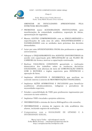 U E N P – G E S TÃO CO M PA RT I L H A DA ( 2010–2014 )

                                       Chapa      2
                 P ro f a . M a r i a L úc i a V i n h a ( R e i t o ra )
             Pr o f a . Er i k a Me l l o Pe i xo t o ( V i ce - re i to ra )


   AMENIZAR    AS   DIFICULDADES                                        APRESE NTADAS     PEL A
   ESTRU TURA MULTICAMPI;

 PROMOVER maior ACESSIBILIDADE INSTITUCIONAL para
  manifestações da comunidade acadêmica, exposiçã o de ideias,
  apresentaçã o de sugestões;

 Manter GESTÃO COMPROMISSADA com as SINGUL ARIDADES e
  especif icações de cada área do saber, DESCENTRALIZANDO e
  FLEXIBILIZAND O com as unidades mais próximas das decisões
  demanda das;

 Lutar por uma APOSE NTAD ORIA DIGNA dos professores e agentes
  universitários;

 Adequar o ENQUADRAMENTO dos AGENTES UNIVERSITÁRIOS de
  acordo com capacitação pela IMPL ANTAÇÃO de um PL ANO DE
  CARRE IRA de forma a motivar a capacitação continuada;

 Realizar VIGIL ÂNCIA CONSTANTE garantindo a realizaçã o
  democrática dos trabalhos sobre as instâncias decisórias
  COLEGIADAS, com abertura de meio de COMUNICAÇÃO DIRE TA
  COM A RE ITORIA e órgã os superiores para DENÚNCIAS e
  apuração de fatos;

 Implantar APLICATIVOS E INFORMÁTICA que auxiliem no
  controle interno e externo de MOVIMENTAÇÕES FINANCEIRAS;

 Implantar AÇÕES AFIRMATIVAS E INCLUSIVAS para benef iciar
  acadêmicos     afrodescendentes, indígenas e portadores de
  necessida des especiais;

 Estudar a possibilidade de TIDE para professores ingressantes por
  concurs o ou teste seletivo;

 Implantar TIDE vinculado a projetos coletivos;

 INFORMATIZAR o sistema de Acer vo Bibliográf ico e de consulta;

 INFORMATIZAR o sistema de registro da vida acadêmica dos
  alunos, incluindo registro de avaliações.

 Compromisso   com a IGUALDADE                                             DE   GÊNERO   E   A
   DIVERSIDADE SEXUAL.

            Maria Lúcia Vinha – m lvinha @uol. com. b r
       Eri ka Mello Peixoto – em ellopeixoto@uenp. ed u. b r
              http: // uenpluciaeri ka. word press. com
 