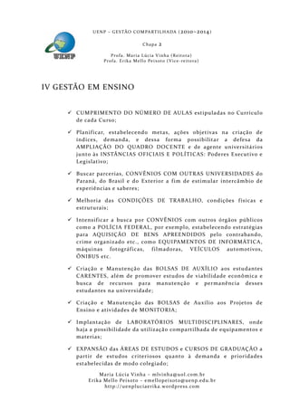 U E N P – G E S TÃO CO M PA RT I L H A DA ( 2010–2014 )

                                             Chapa      2
                       P ro f a . M a r i a L úc i a V i n h a ( R e i t o ra )
                   Pr o f a . Er i k a Me l l o Pe i xo t o ( V i ce - re i to ra )




IV GESTÃO EM ENSINO


      CUMPRIMENTO DO NÚMERO DE AUL AS estipuladas no Currícul o
       de cada Curso;

      Planif icar, estabelecendo metas, ações objetivas na criação de
       índices, demanda, e dessa forma possibilitar a defesa da
       AMPLIAÇÃO DO QUADRO DOCENTE e de agente universitários
       junto às INSTÂNCIAS OFICIAIS E POLÍTICAS: Poderes Executivo e
       Legislativo;

      Buscar parcerias, CONVÊNIOS COM OUTRAS UNIVERSIDADES do
       Paraná, do Brasil e do Exterior a f im de estimular intercâmbio de
       experiências e saberes;

      Melhoria das CONDIÇÕES DE TRABALHO, condições f ísicas e
       estruturais;

      Intensif icar a busca por CONVÊNIOS com outros órgãos públicos
       como a POLÍCIA FEDERAL, por exemplo, estabelecendo estratégias
       para AQUISIÇÃO DE BENS APREENDIDOS pelo contrabando,
       crime organizado etc., como EQUIPAMENTOS DE INFORMÁTICA,
       máquinas fotográf icas, f ilmadoras, VEÍCULOS automotivos,
       ÔNIBUS etc.

      Criação e Manutenção das BOLSAS DE AUXÍLIO aos estudantes
       CARENTES, além de promove r estudos de viabilidade econômica e
       busca de recursos para manutenção e permanência desses
       estudantes na universidade;

      Criação e Manutenção das BOLSAS de Auxílio aos P rojetos de
       Ensino e ativida des de MONITORIA;

      Implantação de L ABORATÓRIOS MULTIDISCIPLINARES, onde
       haja a possibil idade da utilizaçã o compartilhada de equipamentos e
       materias;

      EXPANSÃO das ÁREAS DE ESTUDOS e CURSOS DE GRADUAÇÃO a
       partir de estudos criteriosos quanto à demanda e prioridades
       estabelecidas de modo colegiado;

                 Maria Lúcia Vinha – m lvinha @uol. com. b r
            Eri ka Mello Peixoto – em ellopeixoto@uenp. ed u. b r
                   http: // uenpluciaeri ka. word press. com
 