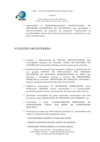 U E N P – G E S TÃO CO M PA RT I L H A DA ( 2010–2014 )

                                             Chapa      2
                       P ro f a . M a r i a L úc i a V i n h a ( R e i t o ra )
                   Pr o f a . Er i k a Me l l o Pe i xo t o ( V i ce - re i to ra )


      AQUISIÇÃO      E     DISPONIB ILIZAÇÃO     INSTITUCIONAL         DE
       PROGRAMA ELETRÔNICO DE ESTATÍSTICA, que possibilite o
       desenvolvimento de projetos de pesquisa, satisfazendo as
       peculiaridades quanto às variáveis quantitativas e qualitativas, nas
       mais variadas áreas.




VI GESTÃO EM EXTENSÃO



      Criação e Manutenção de BOLSAS INSTITUCIONAIS que
       contemplem projetos de extensão; PARTE DO RECURSO DO
       VESTIBUL AR convertido em Bolsas institucionais para extensão;

      Similarmente a o proposto para pesquisa, elaborar a implantaçã o de
       um    grande   EVENTO     DE    DIVULGAÇÃO        DAS   DIVERSAS
       ATIVIDADES DE EXTENSÃO DESENVOLVIDAS na UENP, que
       favoreça a divulgação interna e externa dos PROGRAMAS,
       PROJETOS de extensão, PRESTAÇÕES DE SERVIÇOS, OFICINAS e
       demais atividades desenvolvidas pela Universidade;

      Implantar mecanismo de INTE RAÇÃO PERMANENTE entre
       Prefeituras, EMATER, outras instituições e a Universidade,
       mantendo auxílio mútuo e permanente nas diversas ações sociais;

      Estimular intercâmbio de ações incluindo instituições sem f ins
       lucrativos como ASSOCIAÇÃO DE PROTEÇÃO AOS ANIMAIS, etc;

      Consolidar  o              lema:  “CONHECIMENTO  PRODUZIDO  NA
       UNIVE RSIDADE                CHEGA   NAS  MÃOS  DA  COMUNIDADE
       REGIONAL’’:

      Promoção de ações que efetivamente resultem no “inte rcâmbio dos
       saberes”; desenvolvendo programas como:

        - UNIVERSIDADE ABERTA À TERCEIRA IDADE

        - PROJE TO RONDON REGIÃO NORTE DO PARANÁ

        - PROGRAMA INTERCÂMBIO CULTURAL BRASIL
                 Maria Lúcia Vinha – m lvinha @uol. com. b r
            Eri ka Mello Peixoto – em ellopeixoto@uenp. ed u. b r
                   http: // uenpluciaeri ka. word press. com
 