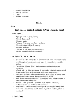 ▪ Desafios matemáticos;
▪ Jogos de memória;
▪ Lúdico;
▪ Recortes e colagem;
Ciências
EIXO:
• Ser Humano, Saúde, Qualidade de Vida e Inclusão Social
- CONTEÚDOS:
➢ A poluição causada pelos veículos;
➢ Alimentação saudável;
➢ A inclusão social;
➢ A dengue: sintomas, prevenção e o combate;
➢ A importância dos hábitos de higiene;
➢ Alimentos saudáveis;
➢ Qualidade de vida dos povos afro-brasileiro;
➢ Comidas típicas dos povos afro-brasileiro;
- OBJETIVO DE APRENDIZAGEM:
▪ Conscientizar sobre os impactos da poluição causado pelos veículos e reduzir a
emissão de poluentes visando a preservação do meio ambiente e a saúde
pública;
▪ Promover participação plena e igualitária das pessoas com autismo na
sociedade;
▪ Informar sobre os sintomas, medidas de prevenção e estratégias de combate à
dengue para proteger a comunidade e promover a saúde pública;
▪ Promover a conscientização sobre a importância dos hábitos de higiene para
prevenir doenças e promover a saúde individual e coletiva;
▪ Mostrar a importância dos alimentos saudáveis para uma dieta equilibrada e
um estilo de vida mais saudável;
▪ Reflexão e ações que visem o bem-estar físico, mental e emocional,
contribuindo para uma melhor qualidade de vida;
▪ Proporcionar o entendimento e a valorização da alimentação tradicional dos
povos africanos e escravos, ressaltando sua importância histórica, cultura e
nutricional;
- ESTRATÉGIAS:
 
