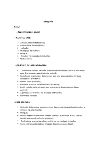 Geografia
EIXO:
• Fraternidade Social
- CONTEUDOS:
➢ Amizade, Fraternidade social;
➢ A Identidade de Jesus Cristo;
➢ Inclusão;
➢ Os espaço de vivência;
➢ Dengue;
➢ A mulher no mercado de trabalho;
➢ Os Casarões;
- OBJETIVO DE APRENDIZAGEM:
▪ Comemorar o dia da amizade, promovendo atividades lúdicos e educativas
para desenvolver a valorização da amizade;
▪ Reconhecer os princípios documentos que uma pessoa precisa ter para
exercer sua cidadania;
▪ Refletir sobre a Inclusão;
▪ Conhecer e utilizar a convivência na sociedade;
▪ Emitir opinião e discutir acerca da importância do combate ao Aedes
Aegypti;
▪ A participação feminina no mercado de trabalho;
▪ Escravidão no Brasil;
- ESTRATEGIAS:
▪ Utilização de livros que abordem o tema da amizade para realizar Cotação e
debates na sala de aula;
▪ Dengue;
▪ Leitura de texto informativos roda de conversa e atividade escrita sobre a
temática dengue (confeccionar cartaz);
▪ Confeccionar uma cartaz sobre a mulher no mercado de trabalho;
▪ Confeccionar cartaz sobre a chegada dos Africanos no Brasil;
 