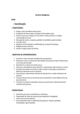 Ensino Religioso
EIXO:
• Socialização
- CONTEÚDOS:
➢ Amigo, música de Milton Nascimento;
➢ Campanha da fraternidade, amizade e fraternidade social;
➢ O dia em que Jesus chegou em Jerusalém e onde aconteceu o milagre
(socialização de Jesus);
➢ Educação de valores: respeito, gratidão, honestidade e generosidade;
➢ Inclusão social;
➢ Respeito, conscientização e proliferação do mosquito da dengue;
➢ Religião de povo africano;
➢ Valores e regras sociais da família;
- OBJETIVO DE APRENDIZAGEM:
▪ Conhecer o tema amizade sob diferentes perspectivas;
▪ Despertar o valor e a beleza da fraternidade social promovendo e fortalecendo
os vínculos da amizade;
▪ Reconhecer os valores da vida de Jesus;
▪ Estimula a valorização de boas atitudes e a desenvolver valores éticos e morais;
▪ Entender que todos tem direitos a vida, ao lazer, à educação, respeitando as
diferenças existentes entre as pessoas;
▪ Conscientizar e desenvolver atitudes de atenção com a saúde individual e do
próximo;
▪ A cultura africana faz-se necessária para compreender a diversidade étnica do
povo brasileiro;
▪ A família é a primeira instituição social que irá promover o desenvolvimento
individual das pessoas;
- ESTRATÉGIAS:
▪ Dinâmicas para que os estudantes se conheçam;
▪ Organização de rodas de conversa (aula expositiva e dialogada);
▪ Leitura de versículos bíblicos;
▪ Conscientizando sobre o significado das palavras: respeito, gratidão,
honestidade e generosidade;
 