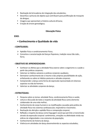 ▪ Realização de brincadeiras de integração dos estudantes;
▪ Desenhos e pinturas de objetos que contribuem para proliferação do mosquito
da dengue;
▪ Imagens que apresentam a história cultural africana;
▪ Criação de árvore genealógica;
Educação Física
EIXO:
• Conhecimento e Qualidade de vida
- CONTEUDOS:
➢ Aptidão Física e condicionamento Físico;
➢ Conceitos e caracterização de Danças Populares, tradição nosso São João ,
forro;
- OBJETIVO DE APRENDIZAGAM:
▪ Conhecer os efeitos que a atividade física exerce sobre o organismo e a saúde a
partir das práticas corporais;
▪ Valorizar os hábitos salutares e práticas corporais saudáveis;
▪ Demostrar conhecimento de si mesmo e das próprias possibilidades de ação,
enfatizando-os sobre os hábitos posturais e atitudes corporais.
▪ Compreender a dança como forma de expressão representada em diversos
aspectos na vida do homem;
▪ Valorizar as atividades corporais da dança;
- ESTRATEGIAS:
▪ Pesquisa sobre os temas: atividade física, condicionamento físico e saúde;
▪ Leitura e discussão de texto a respeito da atividade física como elemento
colaborador de uma vida melhor;
▪ Conhecimento do corpo humano e as modificações causadas pela prática da
atividade física nos sistemas cardiovascular, respiratório e locomotor;
▪ Realização de aferição e aptidão física e composição corporal;
▪ Reflexão a respeito da dança como linguagem social que permite a transmissão
através da expressão corporal: sentimentos, emoções na afetividade vivida nas
esferas da religiosidade e nos costumes da população;
▪ Conhecimento da historia da dança;
▪ Vivência em atividades de dança desenvolvendo os aspectos estudados;
 