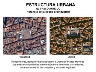 3. ESTRUCTURA URBANA
EL CASCO ANTIGUO

Herencia de la época preindustrial

Valladolid

Madrid

Renacimiento, Barroco y Neoclásicismo: Surgen las Plazas Mayores
con edificios importantes intervención en el centro de las ciudades,
ornamentación de las ciudades y trazados regulares.

 