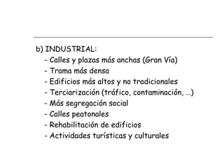 b) INDUSTRIAL:
- Calles y plazas más anchas (Gran Vía)
- Trama más densa
- Edificios más altos y no tradicionales
- Terciarización (tráfico, contaminación, …)
- Más segregación social
- Calles peatonales
- Rehabilitación de edificios
- Actividades turísticas y culturales

 