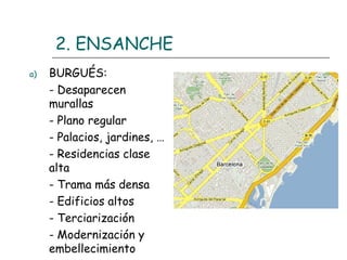 2. ENSANCHE
a)

BURGUÉS:
- Desaparecen
murallas
- Plano regular
- Palacios, jardines, …
- Residencias clase
alta
- Trama más densa
- Edificios altos
- Terciarización
- Modernización y
embellecimiento

 