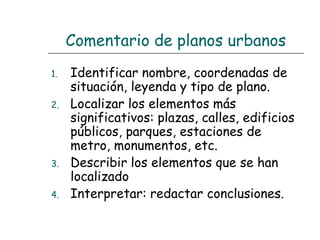 Comentario de planos urbanos
1.
2.

3.
4.

Identificar nombre, coordenadas de
situación, leyenda y tipo de plano.
Localizar los elementos más
significativos: plazas, calles, edificios
públicos, parques, estaciones de
metro, monumentos, etc.
Describir los elementos que se han
localizado
Interpretar: redactar conclusiones.

 