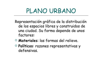 PLANO URBANO
Representación gráfica de la distribución
de los espacios libres y construidos de
una ciudad. Su forma depende de unos
factores:
 Materiales: las formas del relieve.
 Políticos: razones representativas y
defensivas.

 