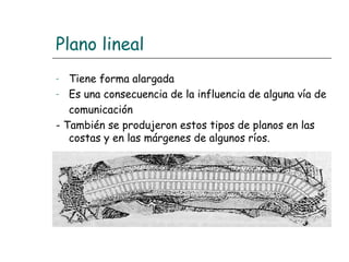 Plano lineal
Tiene forma alargada
- Es una consecuencia de la influencia de alguna vía de
comunicación
- También se produjeron estos tipos de planos en las
costas y en las márgenes de algunos ríos.
-

 