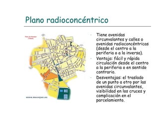 Plano radioconcéntrico
-

-

-

Tiene avenidas
circunvalantes y calles o
avenidas radioconcéntricas
(desde el centro a la
periferia o a la inversa).
Ventaja: fácil y rápida
circulación desde el centro
a la periferia o en sentido
contrario.
Desventajas: el traslado
de un punto a otro por las
avenidas circunvalantes,
visibilidad en los cruces y
complicación en el
parcelamiento.

 
