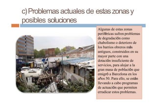 c)Problemasactualesde estaszonasy
posibles soluciones
Algunas de estas zonas
periféricas sufren problemas
de degradación como
chabolismo o deterioro de
los barrios obreros más
antiguos, construidos en su
mayor parte con una
dotación insuficiente de
servicios, para alojar a la
gran masa de población que
emigró a Barcelona en los
años 50. Para ello, se están
llevando a cabo programas
de actuación que permiten
erradicar estos problemas.
 