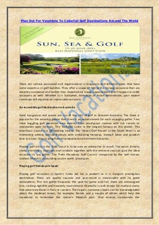 Plan Out For Vacations To Celestial Golf Destinations Around The World
There are various presumed visit organizations in Singapore and different spots that have
some expertise in golf bundles. They offer a scope of hitting the fairway occasions that are
decently composed and bother free. Experienced travel organizations won't happen in redid
occasions as well. Whether it is European, American or Asian destinations, your expert
concierge will organize an impeccable occasion.
An Incredible golf destination in Australia
Sand, kangaroos and waves are run of the mill of golf in Western Australia. The State is
popular for the amazing greens that there is an astonishment for each voyaging golfer. Your
mind boggling golf excursion here extents from prestigious courses with rich resorts to
reasonable open formats. The 'Nullabor Links' is the longest fairway on the planet. This
enormous course is a 18-opening course. The 'Haven Golf Resort' in the South West is an
interesting setting outside Bunbury with undulating fairways, tranquil lakes and purplish
blue sea sees. Stay in snug flats encompassed via finished enclosures.
Playing golf visits in the Gold Coast is to be sure an enterprise to recall. The warm climate,
sandy shorelines, channels and conduits together with the eminent courses give the ideal
occasion to any golfer. The 'Palm Meadows Golf Course' composed by the well known
Graham Marsh is astounding course worth playing on.
Playing golf Holidays in Spain
Playing golf occasions in Spain's Costa del Sol is prudent as it is Europe's prestigious
destination. There are quality courses and year-round is conceivable with its great
atmosphere. The rich golfer frequents this spot for game and fun; there are extravagant
inns, sizzling nightlife and heavenly nourishment. Marbella is well known for marked stores
that adversary those in Paris or London. Then again, customary Spain can be knowledgeable
about the medieval towns, for example, Ronda and a couple of others which help the
vacationer to remember the nation's Moorish past. Vital courses incorporate the
 