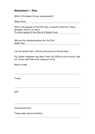 Worksheet 1 - Plan

What is the subject of your announcement?

Bieber Fever

What is the purpose of the PSA? (E.g. to educate, entertain, inform,
persuade, instruct, or warn.)
To inform people of the effects of Bieber Fever.



Who are the intended audience for the PSA?
Bieber fans



List the sounds, music, effects, and voices you will use below:

E.g. (Sound: telephone ring, Music: Piano clip, Effects: echo on voice, fade
out, voices: adult male voice, young girl voice)

Beds or Loops:




Tracks:




SFX:




Voices/characters:

Tommy, Ryan, Darren and Emily
 
