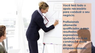 Você terá todo o
apoio necessário
para conduzir o seu
negócio.
Profissionais
altamente
qualificados e com
resultados
expressivos
ajudarão você na
construção diária
do seu
empreendimento.
 