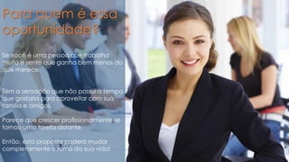 Para quem é essa
oportunidade?
Se você é uma pessoa que trabalha
muito e sente que ganha bem menos do
que merece.
Tem a sensação que não possui o tempo
que gostaria para aproveitar com sua
família e amigos.
Parece que crescer profissionalmente se
tornou uma tarefa distante.
Então, esta proposta poderá mudar
completamente o rumo da sua vida!
 