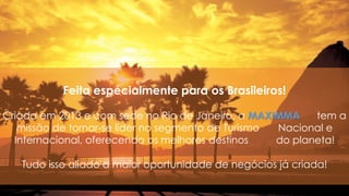 Feita especialmente para os Brasileiros!
Criada em 2013 e com sede no Rio de Janeiro, a MAXIMMA tem a
missão de tornar-se líder no segmento de Turismo Nacional e
Internacional, oferecendo os melhores destinos do planeta!
Tudo isso aliado a maior oportunidade de negócios já criada!
 