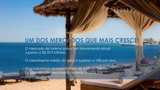 O mercado de turismo possui um faturamento anual
superior a R$ 50,9 bilhões.
O crescimento médio do setor é superior a 18% por ano.
Essa indústria já representa mais de 4,5% do PIB,
projetando um crescimento superior a 100% nos
próximos anos!
UM DOS MERCADOS QUE MAIS CRESCE!
 