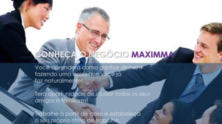 Você aprenderá como ganhar dinheiro
fazendo uma coisa que você já
faz naturalmente!
Terá oportunidade de ajudar todos os seus
amigos e familiares!
Trabalhe à partir de casa e estabeleça
o seu próprio ritmo de trabalho.
CONHEÇA O NEGÓCIO MAXIMMA
 