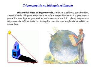 Trigonometria no triângulo retângulo
Existem dois tipos de trigonometria, a Plana e a Esférica, que abordam,
a resolução de triângulos no plano e na esfera, respectivamente. A trigonometria
plana lida com figuras geométricas pertencentes a um único plano, enquanto a
trigonometria esférica trata dos triângulos que são uma secção da superfície de
uma esfera.
 