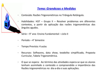 Tema: Grandezas e Medidas
- Conteúdo: Razões Trigonométricas no Triângulo Retângulo.
- Habilidades: H37 – Grupo II – Resolver problemas em diferentes
contextos, a partir da aplicação das razões trigonométricas dos
ângulos agudos.
- Série – 9° ano- Ensino Fundamental – ciclo II
- Período – 4° bimestre
- Tempo Previsto: 4 aulas
- Recursos: Softwares, data show, teodolito simplificado, Proposta
Curricular, Tabela Trigonométrica.
- O que se espera: Ao término das atividades espera-se que os alunos
tenham assimilado o conteúdo e compreendido a importância das
Razões trigonométricas no dia-a-dia e suas aplicações.
 
