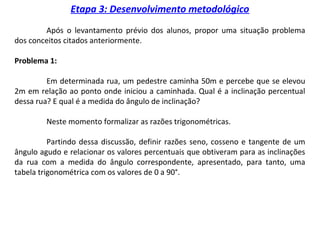 Etapa 3: Desenvolvimento metodológico
Após o levantamento prévio dos alunos, propor uma situação problema
dos conceitos citados anteriormente.
Problema 1:
Em determinada rua, um pedestre caminha 50m e percebe que se elevou
2m em relação ao ponto onde iniciou a caminhada. Qual é a inclinação percentual
dessa rua? E qual é a medida do ângulo de inclinação?
Neste momento formalizar as razões trigonométricas.
Partindo dessa discussão, definir razões seno, cosseno e tangente de um
ângulo agudo e relacionar os valores percentuais que obtiveram para as inclinações
da rua com a medida do ângulo correspondente, apresentado, para tanto, uma
tabela trigonométrica com os valores de 0 a 90°.
 