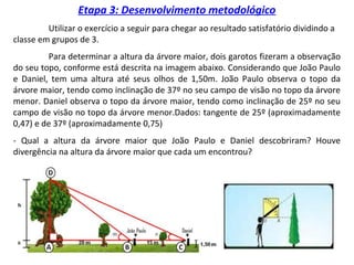 Etapa 3: Desenvolvimento metodológico
Utilizar o exercício a seguir para chegar ao resultado satisfatório dividindo a
classe em grupos de 3.
Para determinar a altura da árvore maior, dois garotos fizeram a observação
do seu topo, conforme está descrita na imagem abaixo. Considerando que João Paulo
e Daniel, tem uma altura até seus olhos de 1,50m. João Paulo observa o topo da
árvore maior, tendo como inclinação de 37º no seu campo de visão no topo da árvore
menor. Daniel observa o topo da árvore maior, tendo como inclinação de 25º no seu
campo de visão no topo da árvore menor.Dados: tangente de 25º (aproximadamente
0,47) e de 37º (aproximadamente 0,75)
- Qual a altura da árvore maior que João Paulo e Daniel descobriram? Houve
divergência na altura da árvore maior que cada um encontrou?
 
