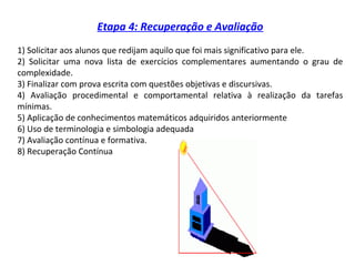 Etapa 4: Recuperação e Avaliação
1) Solicitar aos alunos que redijam aquilo que foi mais significativo para ele.
2) Solicitar uma nova lista de exercícios complementares aumentando o grau de
complexidade.
3) Finalizar com prova escrita com questões objetivas e discursivas.
4) Avaliação procedimental e comportamental relativa à realização da tarefas
mínimas.
5) Aplicação de conhecimentos matemáticos adquiridos anteriormente
6) Uso de terminologia e simbologia adequada
7) Avaliação contínua e formativa.
8) Recuperação Contínua
 