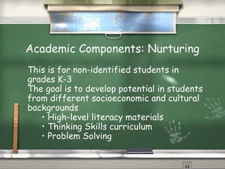 Academic Components: Nurturing
This is for non-identified students in
grades K-3
The goal is to develop potential in students
from different socioeconomic and cultural
backgrounds
   • High-level literacy materials
   • Thinking Skills curriculum
   • Problem Solving
 