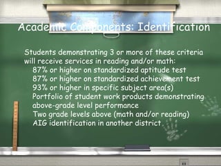 Academic Components: Identification

 Students demonstrating 3 or more of these criteria
 will receive services in reading and/or math:
    87% or higher on standardized aptitude test
    87% or higher on standardized achievement test
    93% or higher in specific subject area(s)
    Portfolio of student work products demonstrating
    above-grade level performance
    Two grade levels above (math and/or reading)
    AIG identification in another district
 