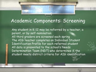 Academic Components: Screening
Any student in K-12 may be referred by a teacher, a
parent, or by self-nomination
All third graders are screened each spring
The AIG teacher completes an Individual Student
Identification Profile for each referred student
All data is presented to the school’s Needs
Determination Team (NDT) who determines if the
student meets district criteria for AIG identification
 