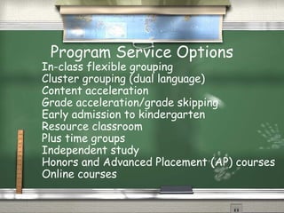 Program Service Options
In-class flexible grouping
Cluster grouping (dual language)
Content acceleration
Grade acceleration/grade skipping
Early admission to kindergarten
Resource classroom
Plus time groups
Independent study
Honors and Advanced Placement (AP) courses
Online courses
 