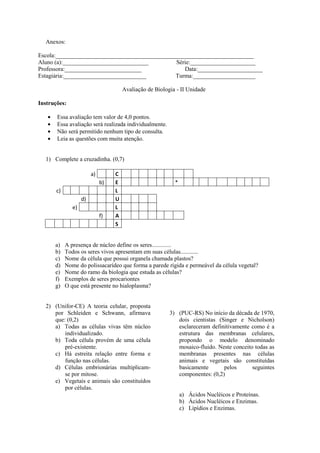 Anexos:

Escola:___________________________________________________________________
Aluno (a):_____________________________         Série:______________________
Professora:__________________________              Data:______________________
Estagiária:____________________________         Turma:_____________________

                                       Avaliação de Biologia - II Unidade

Instruções:

       Essa avaliação tem valor de 4,0 pontos.
       Essa avaliação será realizada individualmente.
       Não será permitido nenhum tipo de consulta.
       Leia as questões com muita atenção.


  1) Complete a cruzadinha. (0,7)

                         a)        C
                              b)   E                        *
       c)                          L
                    d)             U
               e)                  L
                              f)   A
                                   S


      a)    A presença de núcleo define os seres.............
      b)    Todos os seres vivos apresentam em suas células............
      c)    Nome da célula que possui organela chamada plastos?
      d)    Nome do polissacarídeo que forma a parede rígida e permeável da célula vegetal?
      e)    Nome do ramo da biologia que estuda as células?
      f)    Exemplos de seres procariontes
      g)    O que está presente no hialoplasma?


  2) (Unifor-CE) A teoria celular, proposta
     por Schleiden e Schwann, afirmava                    3) (PUC-RS) No início da década de 1970,
     que: (0,2)                                              dois cientistas (Singer e Nicholson)
     a) Todas as células vivas têm núcleo                    esclareceram definitivamente como é a
         individualizado.                                    estrutura das membranas celulares,
     b) Toda célula provém de uma célula                     propondo o modelo denominado
         pré-existente.                                      mosaico-fluido. Neste conceito todas as
     c) Há estreita relação entre forma e                    membranas presentes nas células
         função nas células.                                 animais e vegetais são constituídas
     d) Células embrionárias multiplicam-                    basicamente       pelos       seguintes
         se por mitose.                                      componentes: (0,2)
     e) Vegetais e animais são constituídos
         por células.
                                                                a) Ácidos Nucléicos e Proteínas.
                                                                b) Ácidos Nucléicos e Enzimas.
                                                                c) Lipídios e Enzimas.
 
