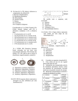 8) Os itens de I a VII, abaixo, referem-se a
    componentes da célula.(0,2)
   I -Retículo endoplasmático.
   II- Mambrana plasmática.
   III- Mitocôndrias.
   IV- Parede Celular.                                 De acordo com o esquema,              está
   V- Plastos.                                     ocorrendo:
   VI- Centríolos                                    a) Osmose.
   VII- Complexo Golgiense.                          b) Difusão.
                                                     c) Fagocitose.
   Considerando-se A a Célula Vegetal e B a          d) Transporte Ativo.
   Célula Animal, indique com (V) a                  e) Permeabilidade Seletiva.
   afirmativa verdadeira e (F) a afimativa
   falsa.                                          11) (Unifor- CE) A figura abaixo representa
   ( ) I está presente em A e em B.                    uma ameba em uma etapa da sua
   ( ) II está presente em A e ausente em B.           alimentação.(0,2)
   ( ) III está presente em A e ausente em B.
   ( ) IV está presente em A e ausente em B.
   ( ) V está presente em A e ausente em B.
   ( ) VI está presente em A e ausente em B.
   ( ) VII está presente em A e em B.
                                                    Em I é mostrado, respectivamente, o
                                                   processo de:
    9) ( UFSM- RS) Hemácias humanas                    a) Clasmocitose
   foram colocadas em um meio com                      b) Pinocitose
   concentrações diferentes. Pelo formato das          c) Fagocitose
   células I, II, e III, sabe-se que os meios se       d) Plasmólise
   classificam, respectivamente, como(0,2)             e) Desplamolise


                                                   12)     Considere as seguintes situações(0,2)
                                                      I- Uma célula da raiz de um vegetal
                                                      absorvendo água do solo.
                                                      II- Substâncias são transportadas através
                                                      da membrana plasmática mesmo contra
   a)   Hipertônico, Isotônico, Hipotônico.           um gradiente de concentração, havendo
   b)   Hipotônico, Hipertônico, Isotônico.           neste caso um grande consumo de energia.
   c)   Hipotônico, Isotônico, Hipertônico.           III- Moléculas transportadoras aceleram a
   d)   Isotônico, Hipotônico, Hipertônico.           entrada de substância na célula.
   e)   Isotônico, Hipertônico e Hipotônico.          a osmose           osmose        Difusão
                                                                                       simples
                                                      b osmose           Transporte Difusão
10) (FCC-SP) O esquema abaixo representa a
                                                                         ativo         facilitada
    passagem de uma substância por uma
                                                      c Transporte       osmose        Difusão
    membrana.(0,2)
                                                          ativo                        simples
                                                      d Difusão          Transporte osmose
                                                          facilitada     ativo
                                                      e Difusão          Transporte osmose
                                                          simples        ativo
 