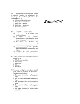 13)    A incorporação de partículas sólidas
e materiais líquidos no citoplasma por
invaginação da membrana plasmática são
chamados de (0,2);

                                                  Sucesso!!!!!!!
   a) Clasmocitose e pinocitose.
   b) Fagocitose e pinocitose.
   c) Pinocitose e osmose.
   d) Pinocitose e fagocitose.
   e) Fagocitose e osmose.


14)      Complete a s questões. (0,5)
      a) _____________ é a ciência que
         estuda as células.
      b) A     célula    é    uma     estrutura
         morfofisiológica que compõe os seres
         vivos, excetos os _______________.
      c) As células são divididas em
         _______________________              e
         ________________________.
      d) ________________é um aparelho
         que permite ampliar a imagem de um
         objeto.
      e) Exemplos de seres procariontes
         _________________________.

15) Todos os seres vivos apresentam em suas
    células (0,1).
   a) Membrana plasmática
   b) Lisossomos
   c) Centríolos
   d) Plastos
   e) Carioteca

16) Em certas condições uma célula vegetal
    pode sofrer o fenômeno de plasmólise.
    Isto acontece porque(0,2)
   a) Em meio hipotônico a célula perde
        água.
   b) Em meio hipertônico a célula absorve
        água.
   c) Em meio hipotônico a célula absorve
        água.
   d) Em meio hipertônico a célula perde
        água.
   e) Em meio isotônico a célula perde
        eletrólitos.
 