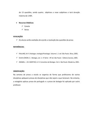 de 13 questões, sendo quatro objetivas e nove subjetivas e terá duração
       máxima de 1:40h.


       Recursos Didáticos
              Caneta
              Xerox


AVALIAÇÃO:
    Os alunos serão avaliados de acordo a resolução das questões da prova


REFERÊNCIAS:


    PAULINO, W. R. Biologia: citologia⁄histologia. Volume 1. 1 ed. São Paulo. Ática, 2005;

    SILVA JÚNIOR, C.- Biologia, vol. 1- 1ª Série – 8ª ed. São Paulo – Editora Saraiva, 2005.

    AMABIS, J. M. MARTHO, G. R. Conceitos de Biologia. Vol.1. São Paulo: Moderna, 2001.




OBSERVAÇÃO:
Na semana de prova a escola se organiza de forma que professores de outras
disciplinas apliquem provas de disciplinas que não sejam a que lecionam. No entanto,
a estagiária aplicou prova de português e a prova de biologia foi aplicada por outro
professor.
 