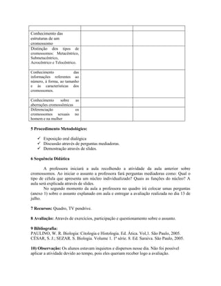 Conhecimento das
estruturas de um
cromossomo
Distinção dos tipos        de
cromossomos: Metacêntrico,
Submetacêntrico,
Acrocêntrico e Telocêntrico.

Conhecimento            das
informações referentes ao
número, à forma, ao tamanho
e às características dos
cromossomos.

Conhecimento     sobre   as
aberrações cromossômicas
Diferenciação            os
cromossomos sexuais no
homem e na mulher

5 Procedimento Metodológico:

    Exposição oral dialógica
    Discussão através de perguntas mediadoras.
    Demostração através de slides.

6 Sequência Didática

        A professora iniciará a aula recolhendo a atividade da aula anterior sobre
cromossomos. Ao iniciar o assunto a professora fará perguntas mediadoras como: Qual o
tipo de célula que apresenta um núcleo individualizado? Quais as funções do núcleo? A
aula será explicada através de slides.
        No segundo momento da aula a professora no quadro irá colocar umas perguntas
(anexo 1) sobre o assunto explanado em aula e entregar a avaliação realizada no dia 13 de
julho.

7 Recursos: Quadro, TV pendrive.

8 Avaliação: Através de exercícios, participação e questionamento sobre o assunto.

9 Bibliografia:
PAULINO, W. R. Biologia: Citologia e Histologia. Ed. Ática. Vol,1. São Paulo, 2005.
CÉSAR, S. J.; SEZAR. S. Biologia. Volume 1. 1ª série. 8. Ed. Saraiva. São Paulo, 2005.

10) Observação: Os alunos estavam inquietos e dispersos nesse dia. Não foi possível
aplicar a atividade devido ao tempo, pois eles queriam receber logo a avaliação.
 