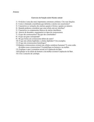 Anexos:


                       Exercício de fixação sobre Núcleo celular

   1) O núcleo é uma das mais importantes estruturas celulares. Cite suas funções.
   2) Como é chamada a membrana que delimita o núcleo nos eucariontes?
   3) Caracterize as variações dos núcleos quanto à forma e quanto ao número.
   4) Quando podemos considerar que uma célula está em interfase?
   5) Caracterize os componentes básicos do núcleo interfásico.
   6) Através de desenhos, esquematize os tipos de cromossomos.
   7) O que são cromossomos? De que são constituídos?
   8) O que um gene corresponde?
   9) De que forma um cromossomo difere do outro?
   10) O que são células haplóides e células diplóides? Cite exemplos.
   11) O que são cromossomos homólogos?
   12) Quantos cromossomos existem nas células somáticas humanas? E como estão
       divididos esses cromossomos? Exemplifique no homem e na mulher.
   13) Explique o que é cromatina sexual ou Corpúsculo de Barr.
   14) Explique se na célula do homem e da mulher existem Corpúsculo de Barr.
   15) Cite o conceito de cariótipo.
 