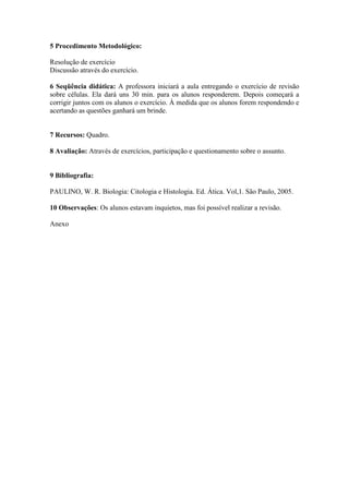 5 Procedimento Metodológico:

Resolução de exercício
Discussão através do exercício.

6 Seqüência didática: A professora iniciará a aula entregando o exercício de revisão
sobre células. Ela dará uns 30 min. para os alunos responderem. Depois começará a
corrigir juntos com os alunos o exercício. À medida que os alunos forem respondendo e
acertando as questões ganhará um brinde.


7 Recursos: Quadro.

8 Avaliação: Através de exercícios, participação e questionamento sobre o assunto.


9 Bibliografia:

PAULINO, W. R. Biologia: Citologia e Histologia. Ed. Ática. Vol,1. São Paulo, 2005.

10 Observações: Os alunos estavam inquietos, mas foi possível realizar a revisão.

Anexo
 