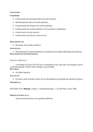CONTEÚDOS:
Conceituais
       Conhecimento dos principais tipos de tecidos animais;
       Identificação dos tipos de tecidos epiteliais;
       Caracterização das funções dos tecidos epiteliais;
       Conhecimento dos tecidos epiteliais: de revestimento e glandulares.
       Caracterização do tecido muscular
       Conhecimento da divisão de sistema nervoso


PROCEDIMENTAIS
       Resolução da atividade avaliativa
ATITUDINAIS:
     Demonstração de responsabilidade em resolução de atividades elaboradas pelo professor.
PROCEDIMENTOS METODOLÓGICOS:


SEQÜÊNCIA DIDÁTICA:

       A atividade terá inicio às 07:30 com a arrumação da sala, logo após será entregue a prova
e terminará quando o último aluno entregar a sua atividade.
RECURSOS:
       Atividade impressa
AVALIAÇÃO:
       Os alunos serão avaliados através do seu desempenho na resolução das questões da prova
REFERÊNCIA:


PAULINO, W. R. Biologia, volume 1: citologia/histologia. 1. ed. São Paulo: Ática, 2005.


OBSERVAÇÃO PÓS-AULA:
       A prova transcorreu bem, sem grandes problemas.
 
