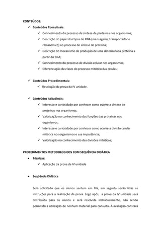 CONTEÚDOS:
   Conteúdos Conceituais:
         Conhecimento do processo de síntese de proteínas nos organismos;
         Descrição do papel dos tipos de RNA (mensageiro, transportador e
             ribossômico) no processo de síntese de proteína;
         Descrição do mecanismo de produção de uma determinada proteína a
             partir do RNA;
         Conhecimento do processo de divisão celular nos organismos;
         Diferenciação das fases do processo mitótico das células;


   Conteúdos Procedimentais:
         Resolução da prova da IV unidade.


   Conteúdos Atitudinais:
         Interesse e curiosidade por conhecer como ocorre a síntese de
             proteínas nos organismos;
         Valorização no conhecimento das funções das proteínas nos
             organismos;
         Interesse e curiosidade por conhecer como ocorre a divisão celular
             mitótica nos organismos e sua importância;
         Valorização no conhecimento das divisões mitóticas;


PROCEDIMENTOS METODOLOGICOS COM SEQUÊNCIA DIDÁTICA
     Técnicas:
         Aplicação da prova da IV unidade


     Seqüência Didática


     Será solicitado que os alunos sentem em fila, em seguida serão lidas as
     instruções para a realização da prova. Logo após, a prova da IV unidade será
     distribuída para os alunos e será resolvida individualmente, não sendo
     permitido a utilização de nenhum material para consulta. A avaliação constará
 