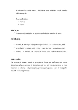 de 13 questões, sendo quatro objetivas e nove subjetivas e terá duração
       máxima de 1:40h.


       Recursos Didáticos
            Caneta
            Xerox


AVALIAÇÃO:
    Os alunos serão avaliados de acordo a resolução das questões da prova


REFERÊNCIAS:


    PAULINO, W. R. Biologia: citologia⁄histologia. Volume 1. 1 ed. São Paulo. Ática, 2005;

    SILVA JÚNIOR, C.- Biologia, vol. 1- 1ª Série – 8ª ed. São Paulo – Editora Saraiva, 2005.

    AMABIS, J. M. MARTHO, G. R. Conceitos de Biologia. Vol.1. São Paulo: Moderna, 2001.




OBSERVAÇÃO:
Na semana de prova a escola se organiza de forma que professores de outras
disciplinas apliquem provas de disciplinas que não são necessariamente a                   que
lecionam, no entanto, a estagiária aplicou prova de português e a prova de biologia foi
aplicada por outro professor.
 