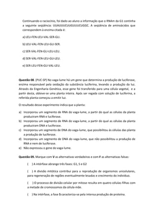 Continuando o raciocínio, foi dado ao aluno a informação que o RNAm da G1 continha
  a seguinte seqüência: UUAUUUCUUGUUUCUGGC. A seqüência de aminoácidos que
  correspondem à enzima citada é:

  a) LEU-FEN-LEU-VAL-SER-GLI.

  b) LEU-VAL-FEN-LEU-GLI-SER.

  c) SER-VAL-FEN-GLI-LEU-LEU.

  d) SER-VAL-FEN-LEU-GLI-LEU.

  e) SER-LEU-FEN-GLI-VAL-LEU.



Questão 08. (PUC-SP) No vaga-lume há um gene que determina a produção de luciferase,
enzima responsável pela oxidação da substância luciferina, levando a produção da luz.
Através da Engenharia Genética, esse gene foi transferido para uma célula vegetal, e a
partir desta, obteve-se uma planta inteira. Após ser regada com solução de luciferina, a
referida planta começou a emitir luz.

O resultado desse experimento indica que a planta:

a) Incorporou um segmento de RNA do vaga-lume, a partir do qual as células da planta
   produziram RNA e luciferase.
b) Incorporou um segmento de RNA do vaga-lume, a partir do qual as células da planta
   produziram DNA e luciferase.
c) Incorporou um segmento de DNA do vaga-lume, que possibilitou ás células das planta
   a produção de luciferase.
d) Incorporou um segmento de DNA do vaga-lume, que não possibilitou a produção de
   RNA e nem de luciferase.
e) Não expressou o gene do vaga-lume.

Questão 09. Marque com V as alternativas verdadeiras e com F as alternativas falsas:

      (   ) A intérfase abrange três fases: G1, S e G2

      ( ) A divisão mitótica contribui para a reprodução de organismos unicelulares,
      para regeneração de regiões eventualmente lesadas e crecimento do indivíduo.

      ( ) O processo de divisão celular por mitose resulta em quatro células-filhas com
      a metade de cromossomos da célula-mãe.

      (   ) Na intérfase, a fase S caracteriza-se pela intensa produção de proteína.
 