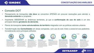 • Conceito DOT
CONCEITUAÇÃO DAS ANÁLISES
• Planejamento de transportes não deve se concentrar APENAS em procurar resoluções para atender a
demanda existente ou projetada;
• Importante OBSERVAR as dinâmicas territoriais, já que a conformação do uso do solo é um dos
principais fatores geradores de demanda;
• Planos de transporte como estruturadores do território integrados com as políticas setoriais urbanos
• Transformação das Centralidades em áreas compactas, com uso do solo misto e acessível aos pedestres.
Considerando como principais atributos:
 