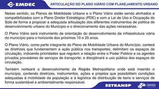 ARTICULAÇÃO DO PLANO VIÁRIO COM PLANEJAMENTO URBANO
Nesse sentido, os Planos de Mobilidade Urbana e o Plano Viário estão sendo alinhados e
compatibilizados com o Plano Diretor Estratégico (PDE) e com a Lei de Uso e Ocupação do
Solo de forma a propiciar a adequada articulação dos diferentes instrumentos de politica de
desenvolvimento urbano do Municipio e o direcionamento das ações necessárias.
O Plano Viário será instrumento de orientação do desenvolvimento da infraestrutura viária
do município para o horizonte dos próximos 10 e 25 anos.
O Plano Viário, como parte integrante do Plano de Mobilidade Urbana do Município, conterá
as diretrizes que fundamentam a ação pública nos transportes; delimitam os espaços de
circulação, indicando prioridades que regulem a relação entre o Poder Público e os agentes
privados provedores de serviços de transporte; e disciplinará o uso público dos espaços de
circulação.
Também norteará o desenvolvimento da Região Metropolitana onde está inserido o
município, contendo diretrizes, instrumentos, ações e projetos que possibilitem condições
adequadas à mobilidade da população e à logística de distribuição de bens e serviços de
forma sustentável e ambientalmente responsável.
 