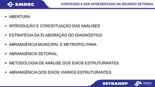  ABERTURA
 INTRODUÇÃO E CONCEITUAÇÃO DAS ANÁLISES
 ESTRATÉGIA DA ELABORAÇÃO DO DIAGNÓSTICO
 ABRANGÊNCIA MUNICIPAL E METROPOLITANA
 ABRANGÊNCIA SETORIAL
 METODOLOGIA DE ANÁLISE DOS EIXOS ESTRUTURANTES
 ABRANGÊNCIA DOS EIXOS VIÁRIOS ESTRUTURANTES
CONTEÚDO A SER APRESENTADO NA REUNIÃO SETORIAL
 