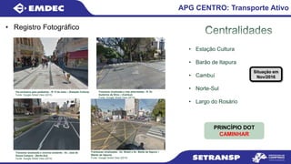 • Registro Fotográfico
APG CENTRO: Transporte Ativo
• Estação Cultura
• Barão de Itapura
• Cambuí
• Norte-Sul
• Largo do Rosário
PRINCÍPIO DOT
CAMINHAR
Via exclusiva para pedestres - R 13 de maio – (Estação Cultura)
Fonte: Google Street View (2015)
Travessia sinalizada e vias arborizadas - R. Dr.
Guilerme da Silva – (Cambuí)
Fonte: Google Street View (2015)
Travessias sinalizadas - Av. Brasil e Av. Barão de Itapura –
(Barão de itapura)
Fonte: Google Street View (2015)
Travessia sinalizada e ciclovia existente - Av. José de
Souza Campos - (Norte-Sul)
Fonte: Google Street View (2015)
Situação em
Nov/2016
 