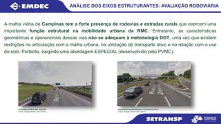 ANÁLISE DOS EIXOS ESTRUTURANTES: AVALIAÇÃO RODOVIÁRIA
A malha viária de Campinas tem a forte presença de rodovias e estradas rurais que exercem uma
importante função estrutural na mobilidade urbana da RMC. Entretanto, as características
geométricas e operacionais dessas vias não se adequam à metodologia DOT, uma vez que existem
restrições na articulação com a malha urbana, na utilização do transporte ativo e na relação com o uso
do solo. Portanto, exigindo uma abordagem ESPECIAL (desenvolvido pelo PVMC).
Ocupação lindeira das rodovias
Fonte: Google Street View (2015)
Infraestrutura ofertada para o transporte ativo
Fonte: Google Street View (2015)
 